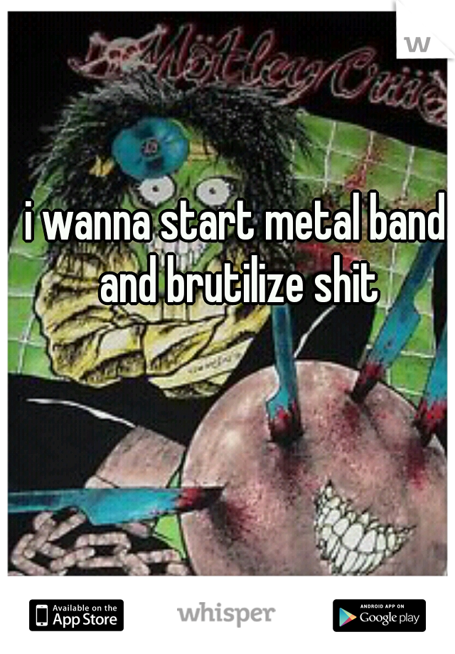 i wanna start metal band and brutilize shit