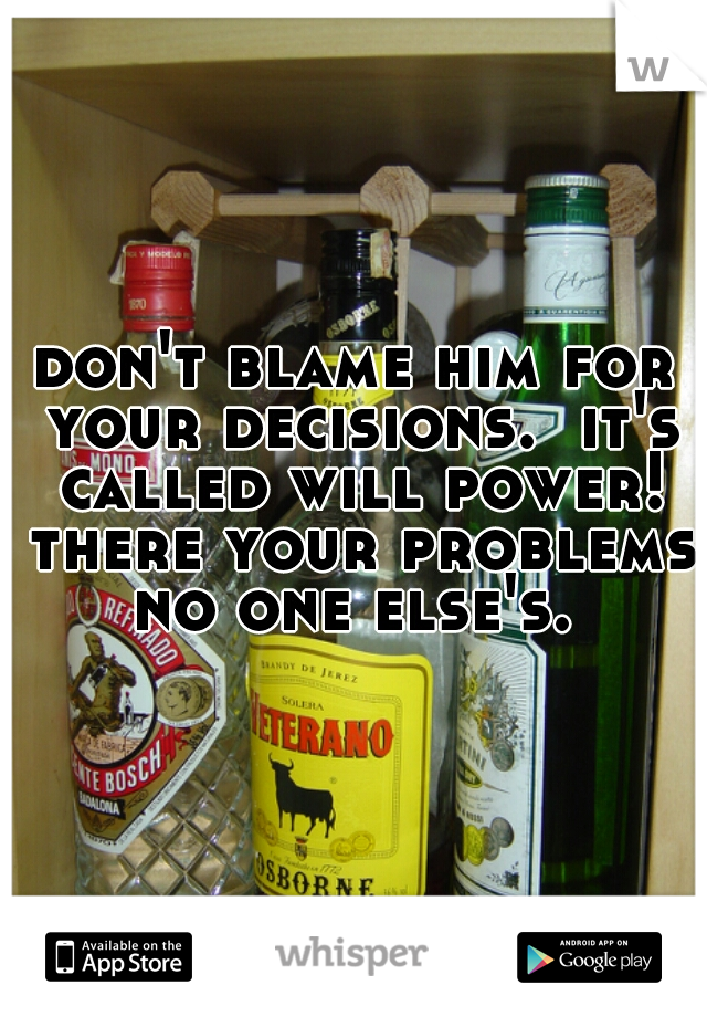 don't blame him for your decisions.  it's called will power! there your problems no one else's. 