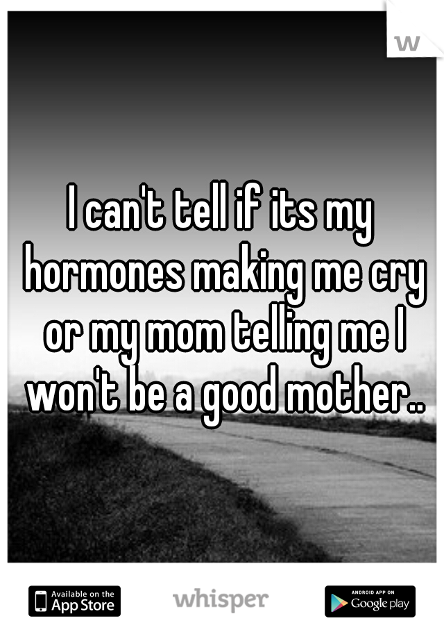 I can't tell if its my hormones making me cry or my mom telling me I won't be a good mother..