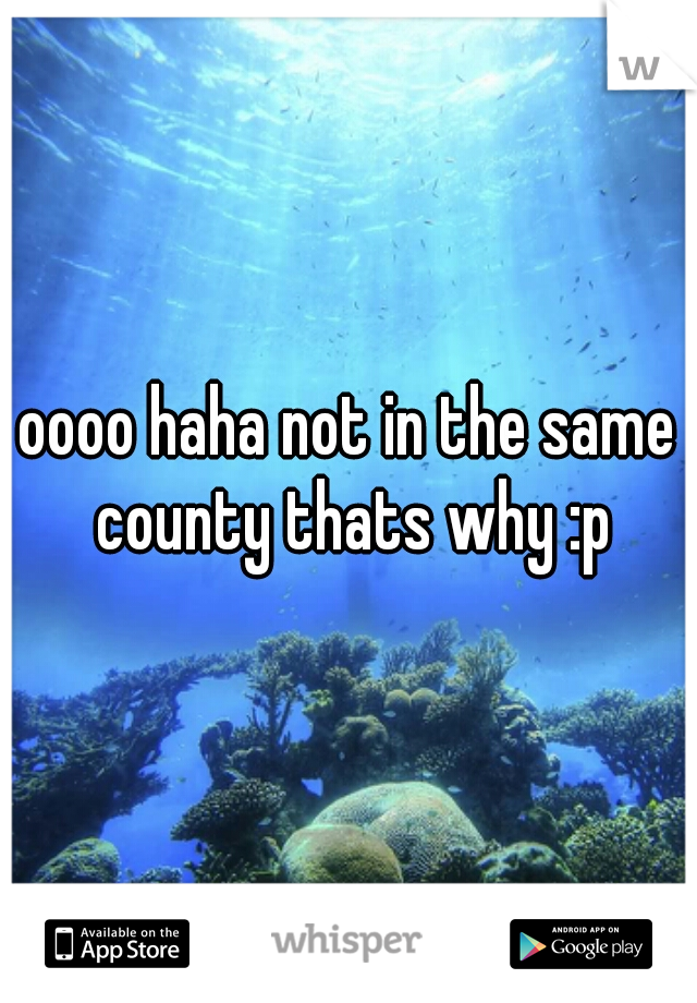 oooo haha not in the same county thats why :p