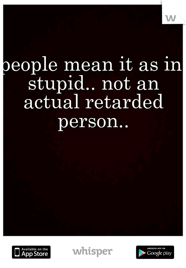 people mean it as in stupid.. not an actual retarded person..