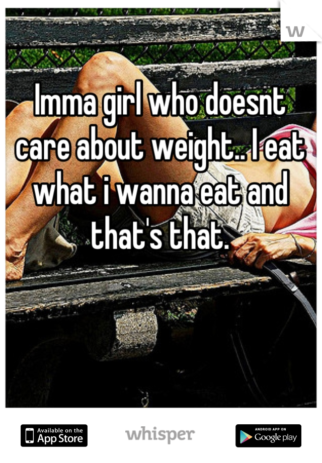 Imma girl who doesnt care about weight.. I eat what i wanna eat and that's that.