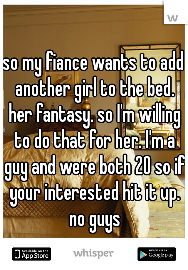 so my fiance wants to add another girl to the bed. her fantasy. so I'm willing to do that for her. I'm a guy and were both 20 so if your interested hit it up. no guys