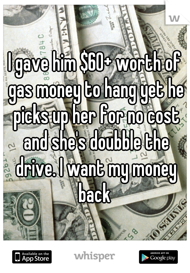 I gave him $60+ worth of gas money to hang yet he picks up her for no cost and she's doubble the drive. I want my money back 