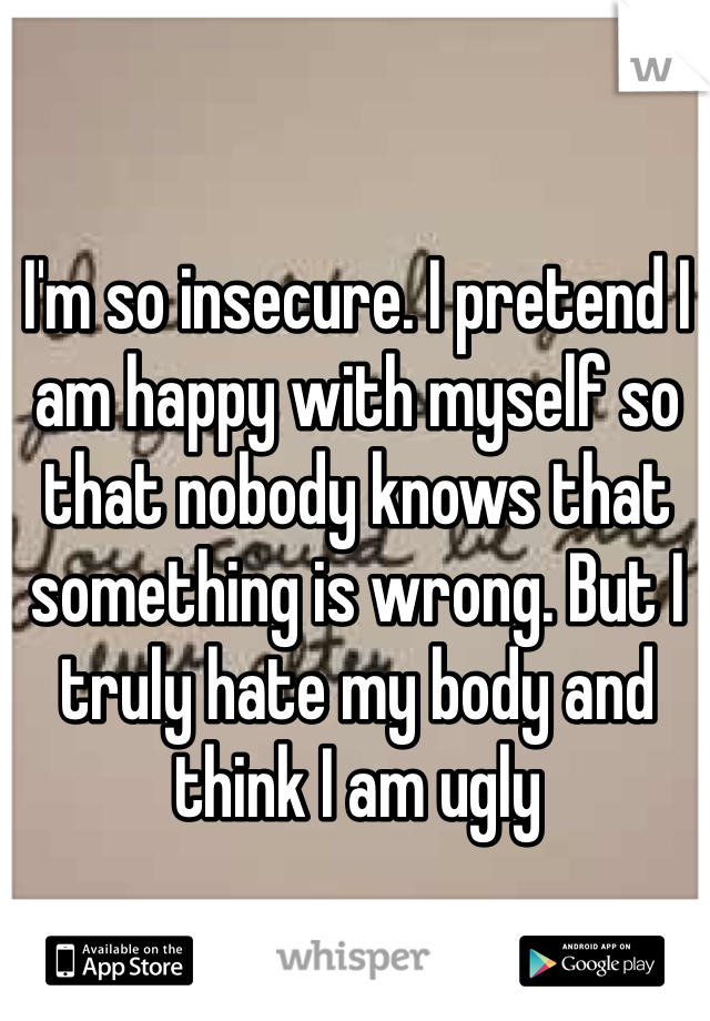 I'm so insecure. I pretend I am happy with myself so that nobody knows that something is wrong. But I truly hate my body and think I am ugly