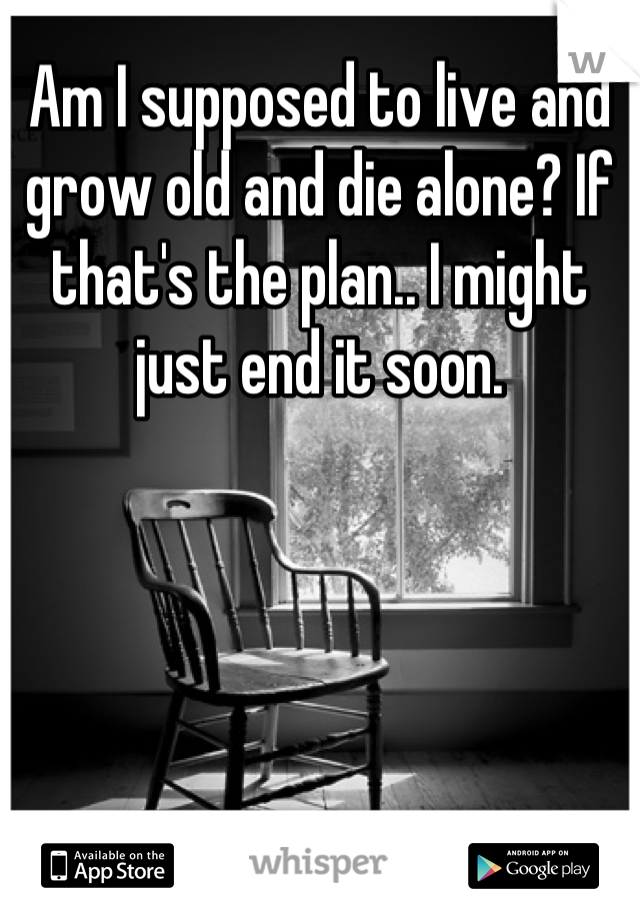 Am I supposed to live and grow old and die alone? If that's the plan.. I might just end it soon.