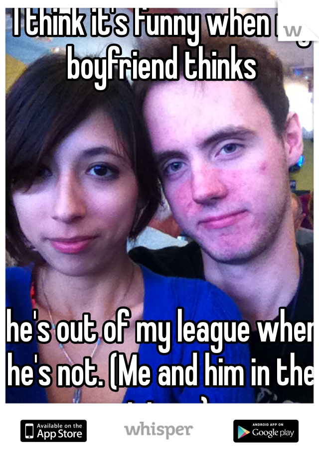 I think it's funny when my boyfriend thinks





 he's out of my league when he's not. (Me and him in the picture)
