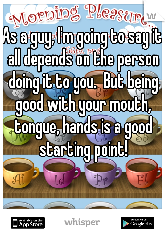 As a guy, I'm going to say it all depends on the person doing it to you.  But being good with your mouth, tongue, hands is a good starting point!