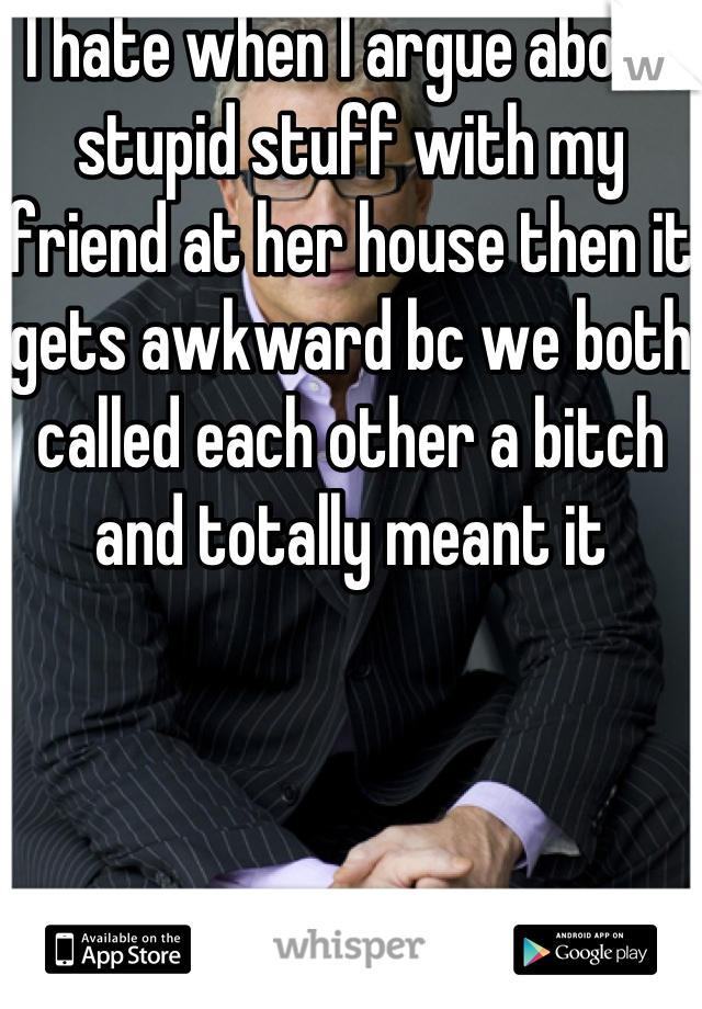 I hate when I argue about stupid stuff with my friend at her house then it gets awkward bc we both called each other a bitch and totally meant it