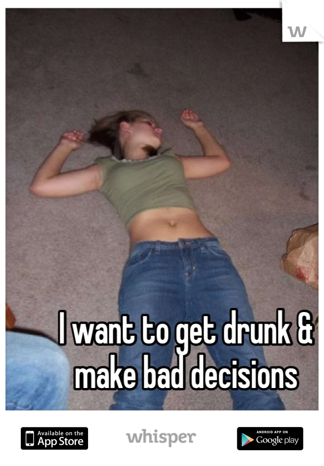 I want to get drunk & make bad decisions 