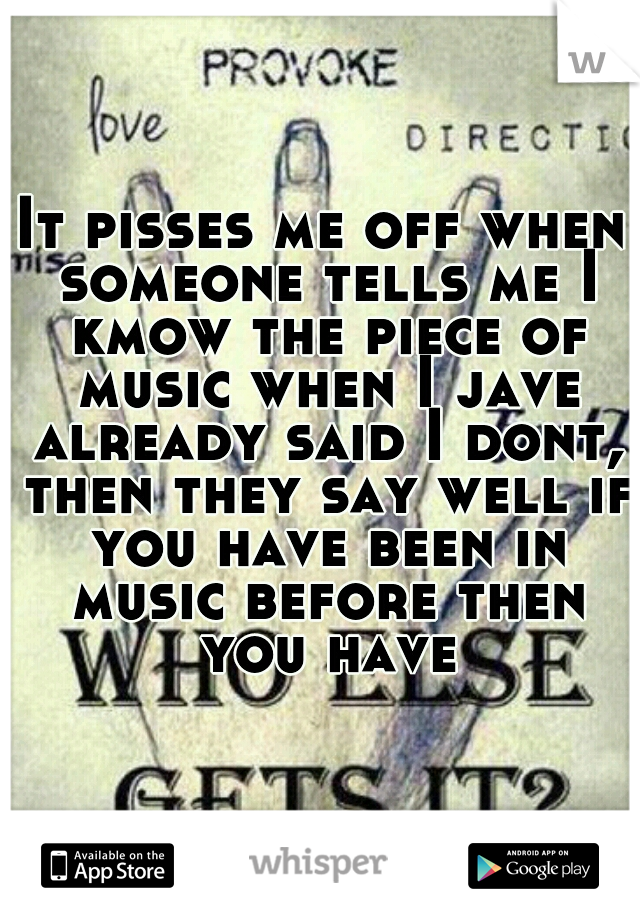 It pisses me off when someone tells me I kmow the piece of music when I jave already said I dont, then they say well if you have been in music before then you have