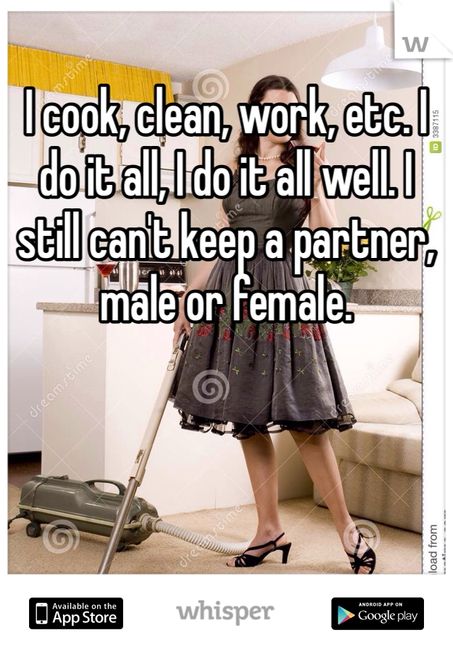I cook, clean, work, etc. I do it all, I do it all well. I still can't keep a partner, male or female. 