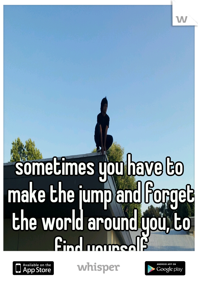 sometimes you have to make the jump and forget the world around you, to find yourself