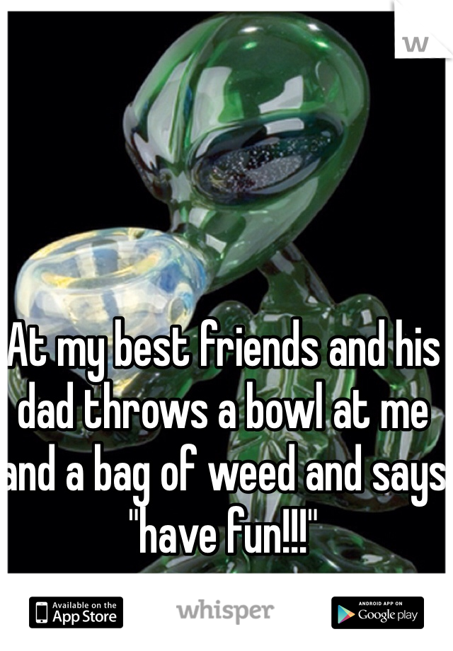 At my best friends and his dad throws a bowl at me and a bag of weed and says "have fun!!!"