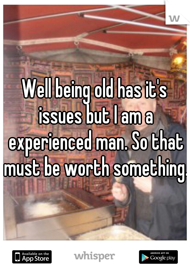 Well being old has it's issues but I am a experienced man. So that must be worth something.
