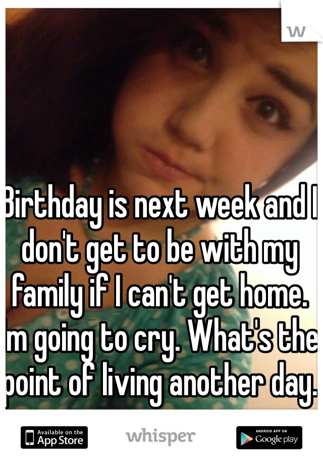 Birthday is next week and I don't get to be with my family if I can't get home. I'm going to cry. What's the point of living another day. 