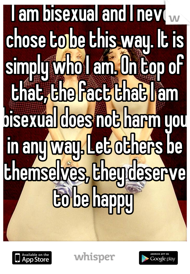 I am bisexual and I never chose to be this way. It is simply who I am. On top of that, the fact that I am bisexual does not harm you in any way. Let others be themselves, they deserve to be happy 