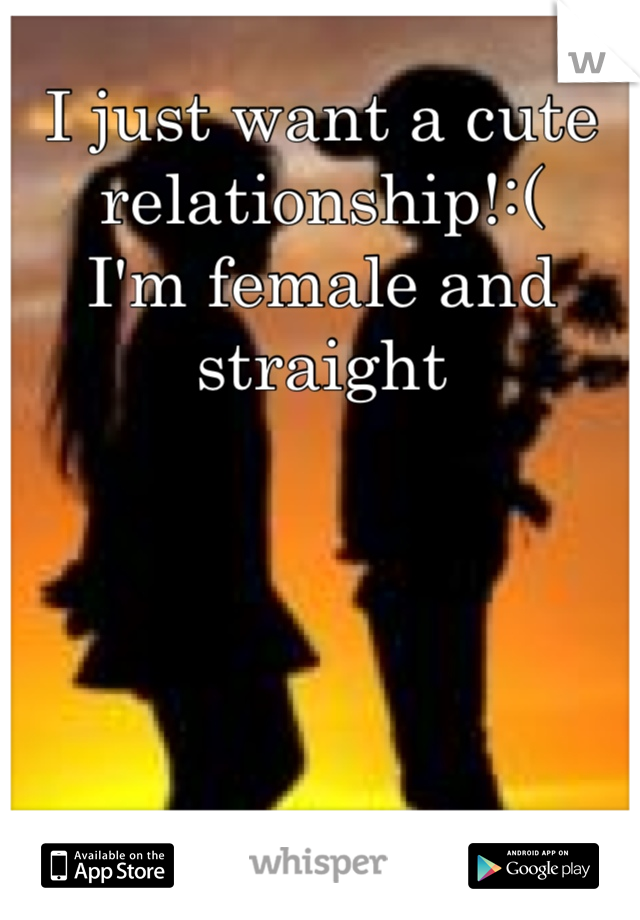 I just want a cute relationship!:( 
I'm female and straight