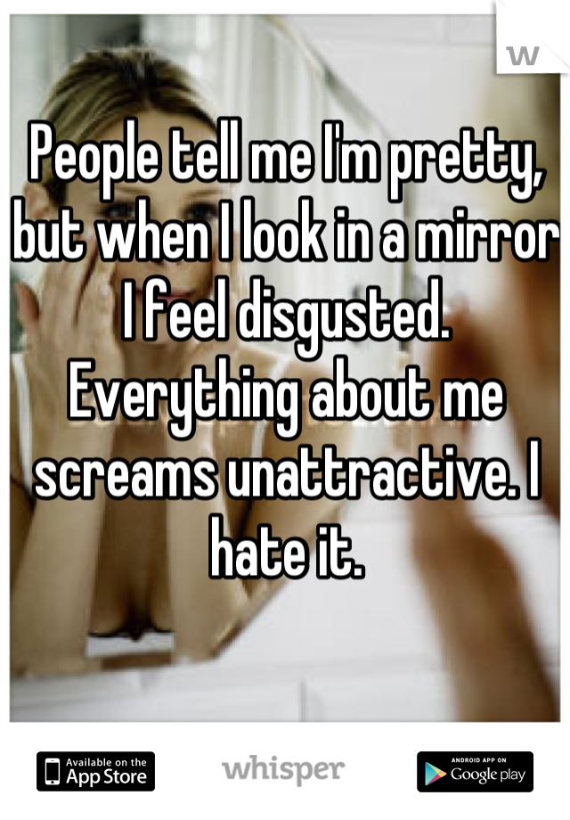 People tell me I'm pretty, but when I look in a mirror I feel disgusted. Everything about me screams unattractive. I hate it.