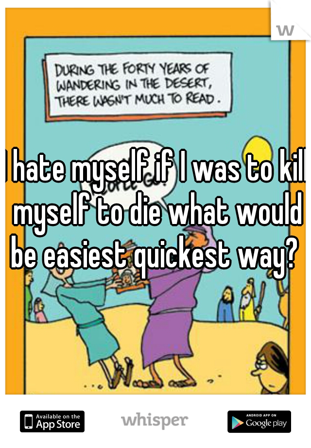 I hate myself if I was to kill myself to die what would be easiest quickest way? 