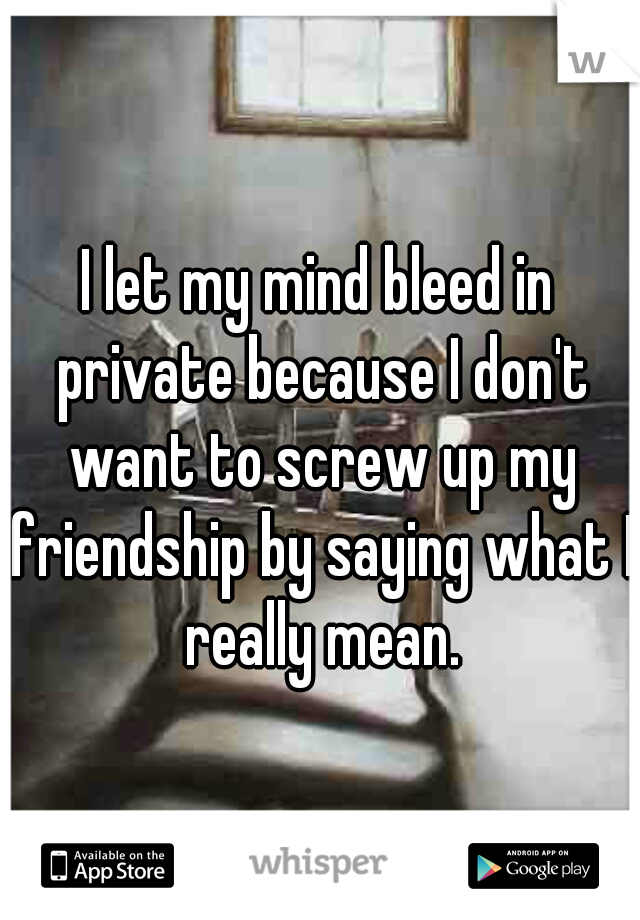 I let my mind bleed in private because I don't want to screw up my friendship by saying what I really mean.