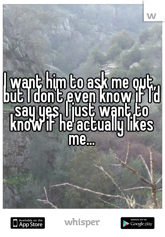 I want him to ask me out, but I don't even know if I'd say yes. I just want to know if he actually likes me...