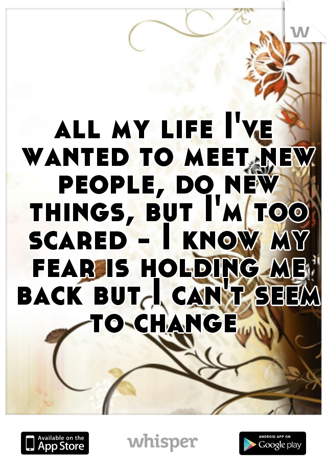 all my life I've wanted to meet new people, do new things, but I'm too scared - I know my fear is holding me back but I can't seem to change 