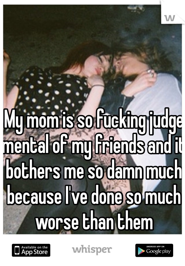 My mom is so fucking judge mental of my friends and it bothers me so damn much because I've done so much worse than them