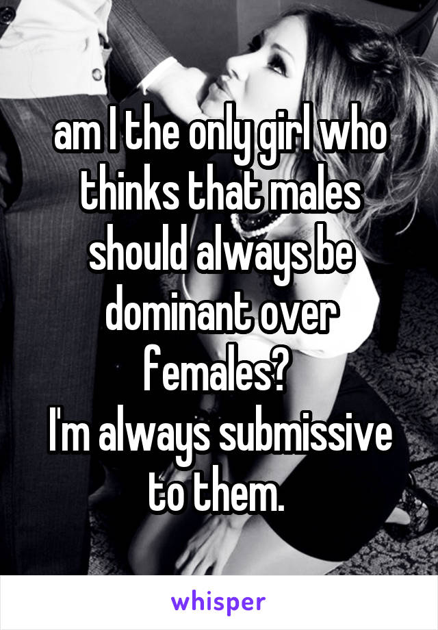 am I the only girl who thinks that males should always be dominant over females? 
I'm always submissive to them. 