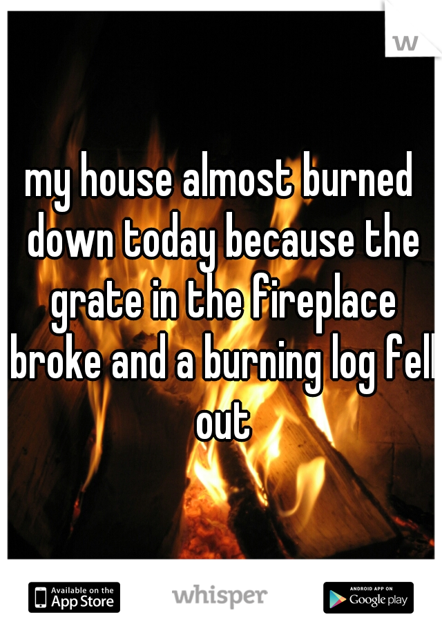 my house almost burned down today because the grate in the fireplace broke and a burning log fell out