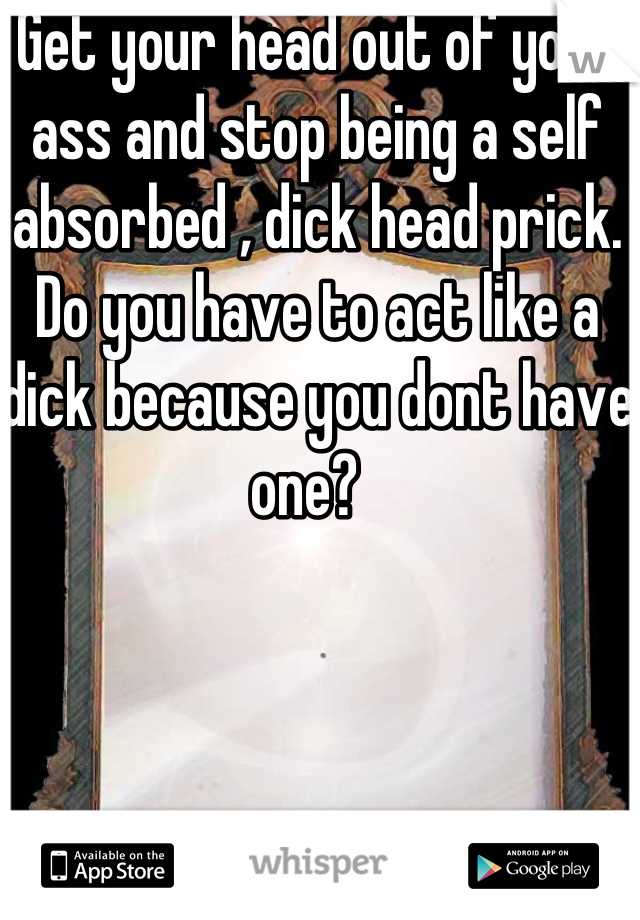 Get your head out of your ass and stop being a self absorbed , dick head prick. Do you have to act like a dick because you dont have one?  