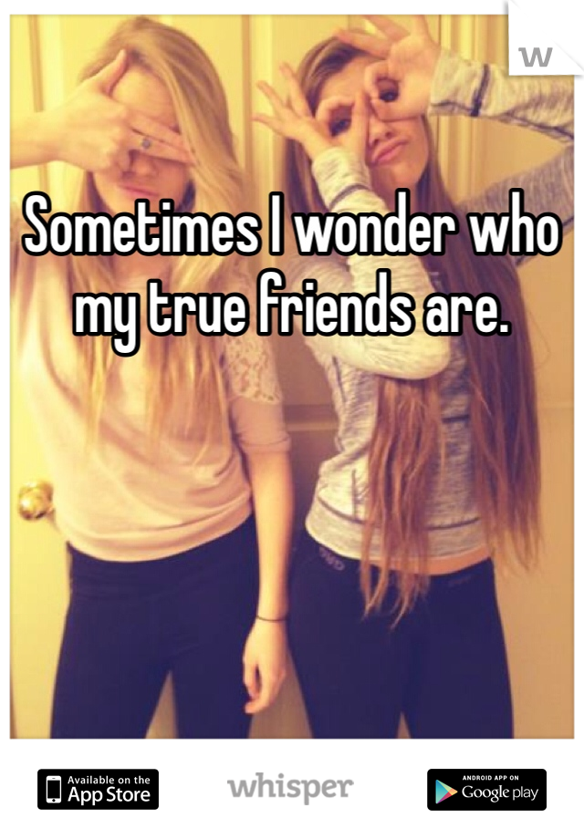 Sometimes I wonder who my true friends are.