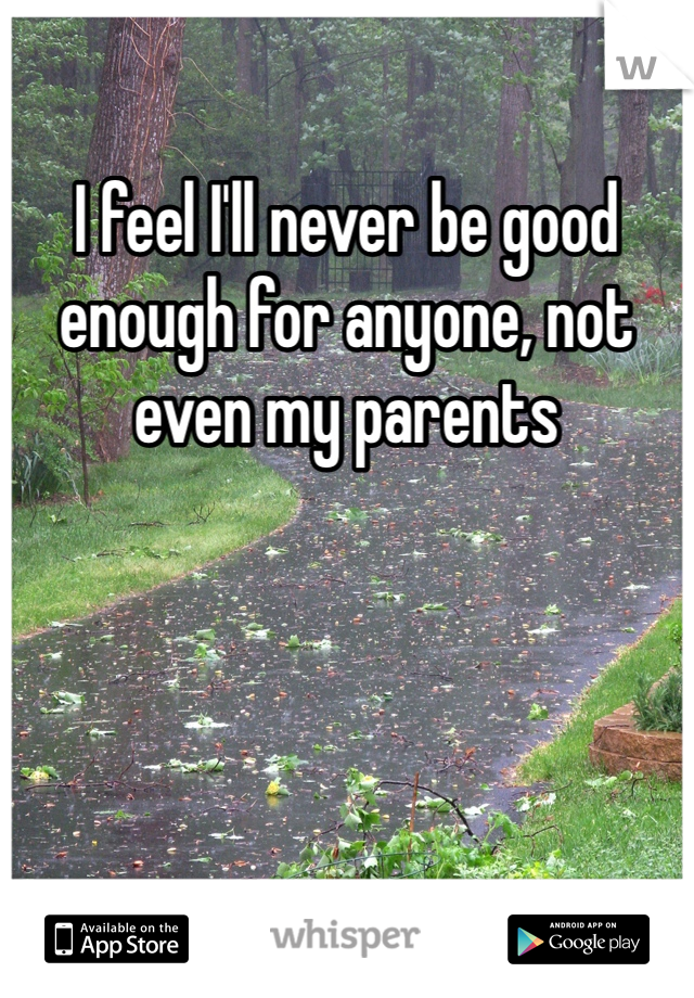 I feel I'll never be good enough for anyone, not even my parents 