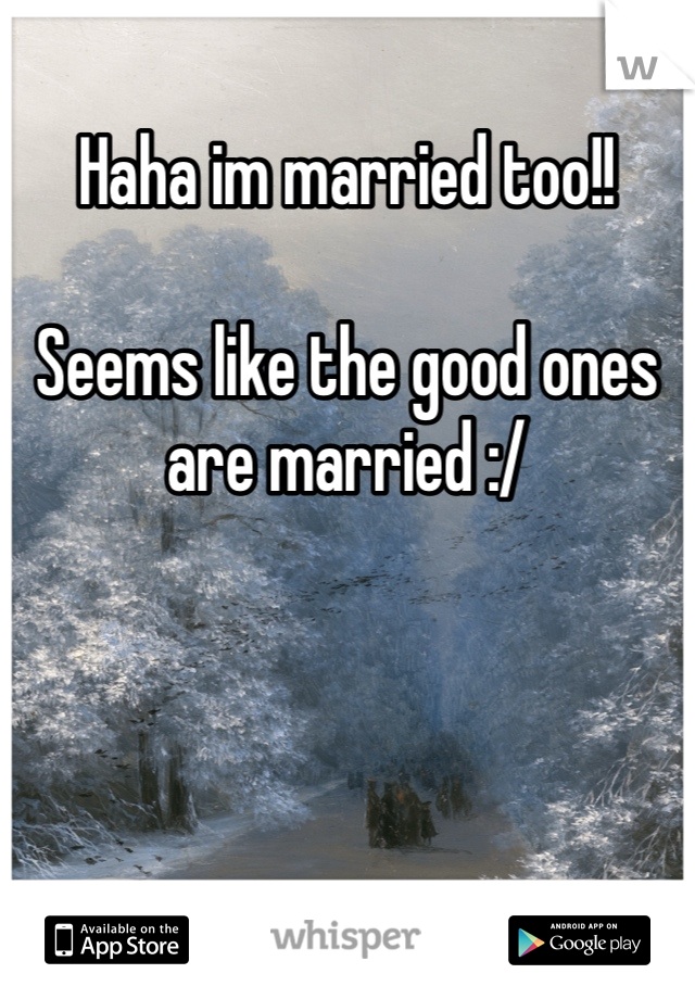 Haha im married too!!

Seems like the good ones are married :/