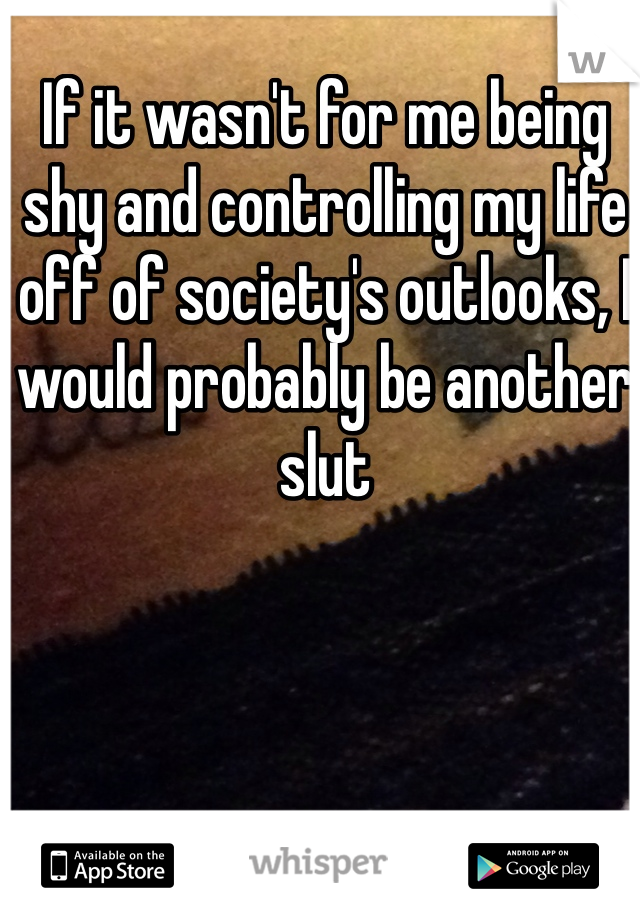 If it wasn't for me being shy and controlling my life off of society's outlooks, I would probably be another slut