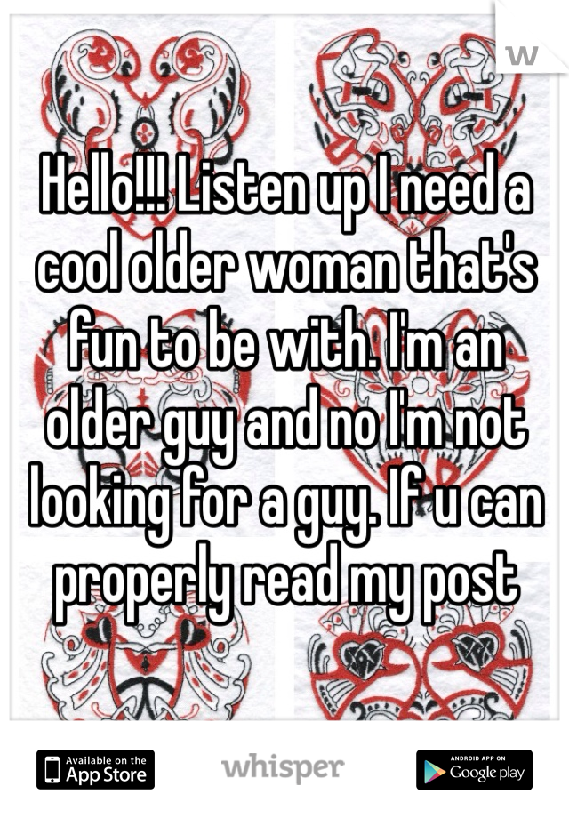 Hello!!! Listen up I need a cool older woman that's fun to be with. I'm an older guy and no I'm not looking for a guy. If u can properly read my post