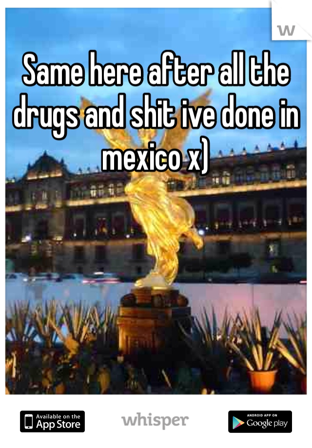 Same here after all the drugs and shit ive done in mexico x)
