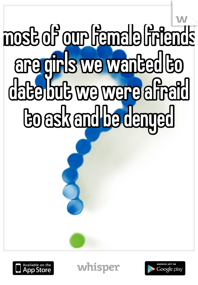 most of our female friends are girls we wanted to date but we were afraid to ask and be denyed