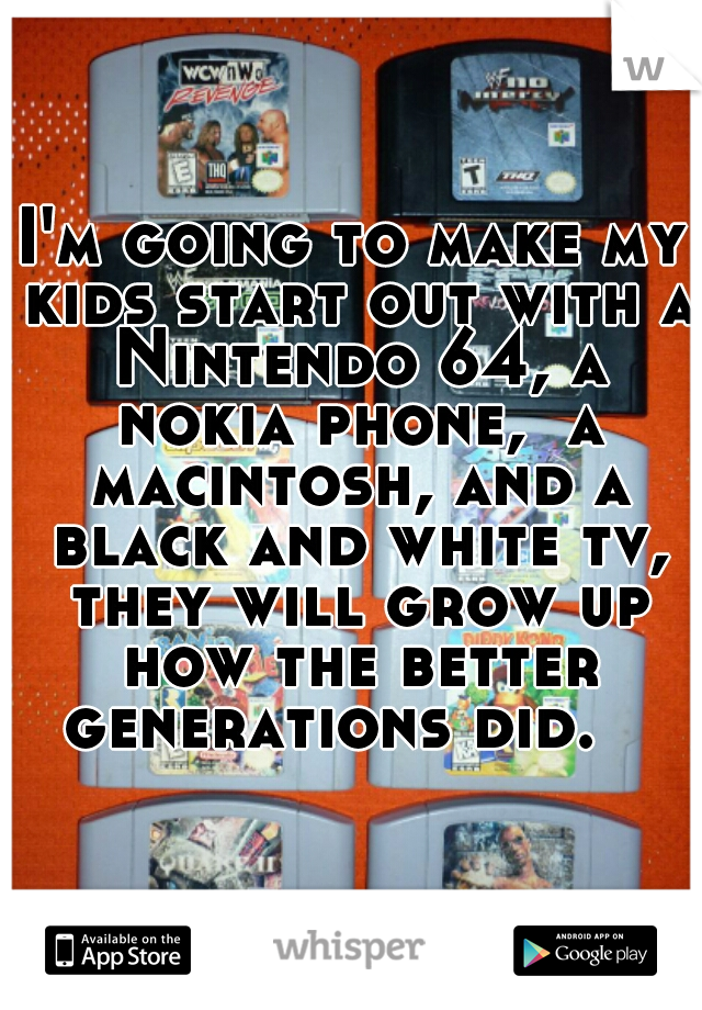 I'm going to make my kids start out with a Nintendo 64, a nokia phone,  a macintosh, and a black and white tv, they will grow up how the better generations did.   