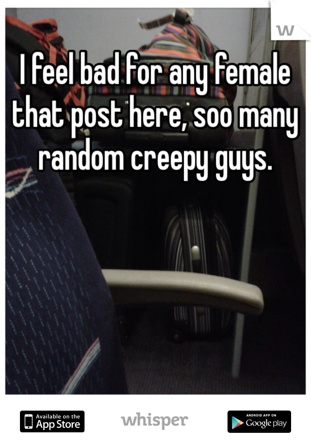 I feel bad for any female that post here, soo many random creepy guys.