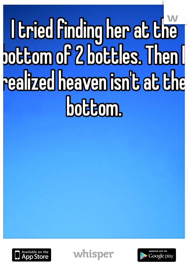 I tried finding her at the bottom of 2 bottles. Then I realized heaven isn't at the bottom.