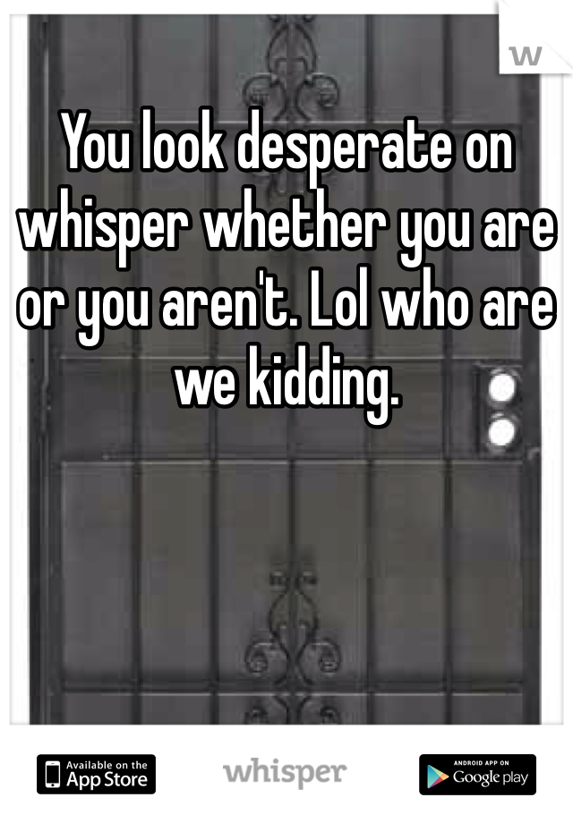 You look desperate on whisper whether you are or you aren't. Lol who are we kidding.
