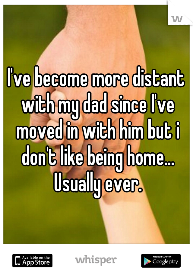 I've become more distant with my dad since I've moved in with him but i don't like being home... Usually ever.