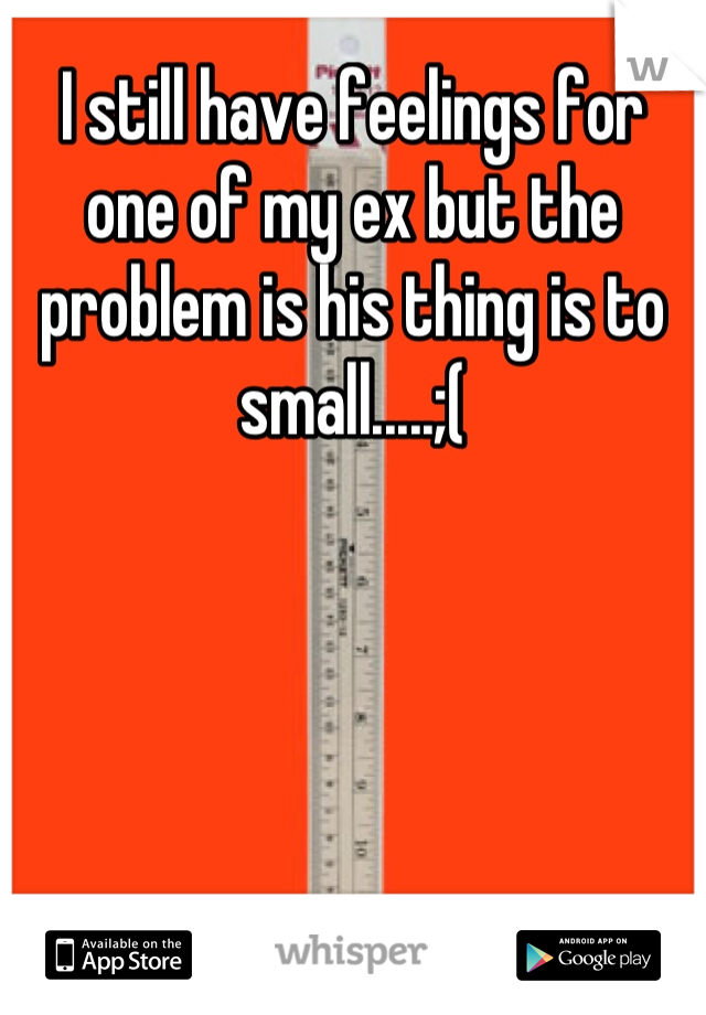 I still have feelings for one of my ex but the problem is his thing is to small.....;(