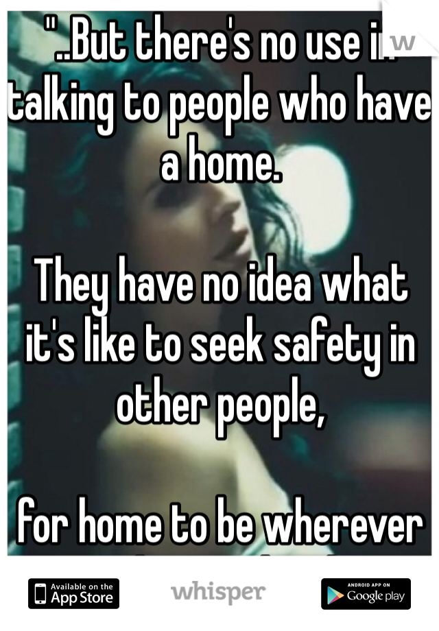 "..But there's no use in talking to people who have a home.

They have no idea what it's like to seek safety in other people,

for home to be wherever you lie your head..."