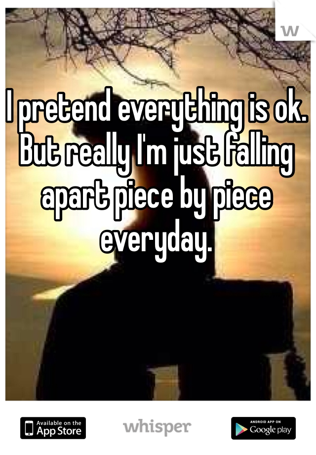 I pretend everything is ok.
But really I'm just falling apart piece by piece everyday.