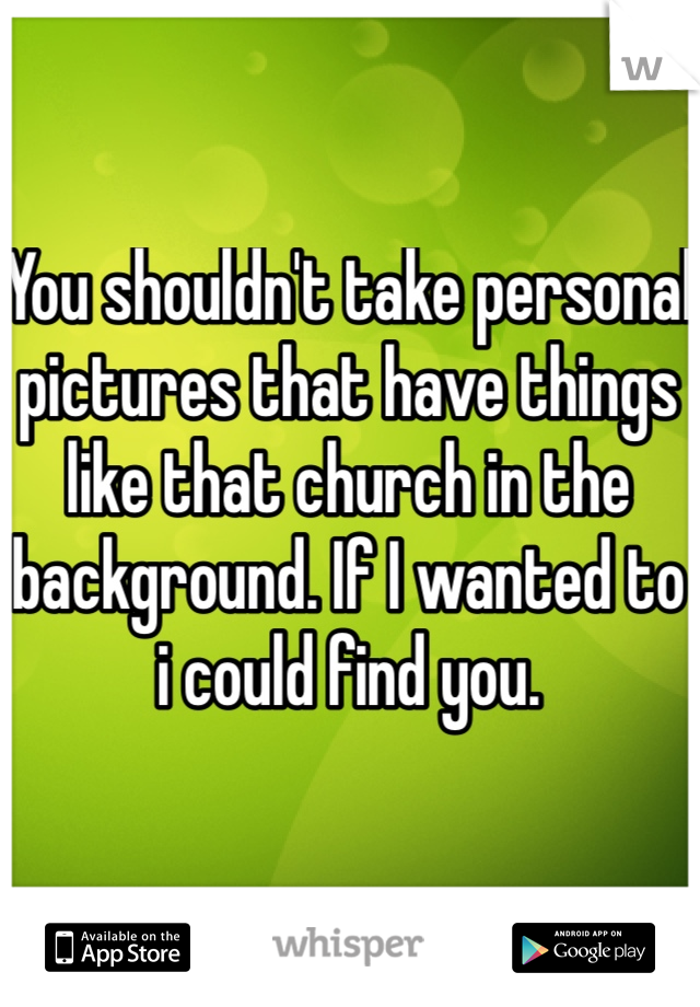 You shouldn't take personal pictures that have things like that church in the background. If I wanted to i could find you.