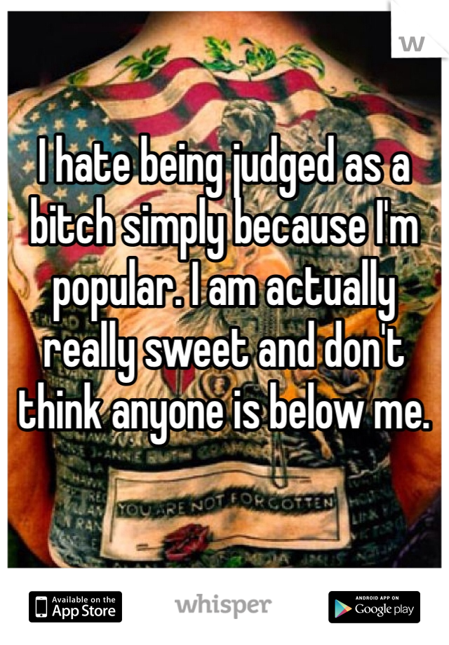 I hate being judged as a bitch simply because I'm popular. I am actually really sweet and don't think anyone is below me. 