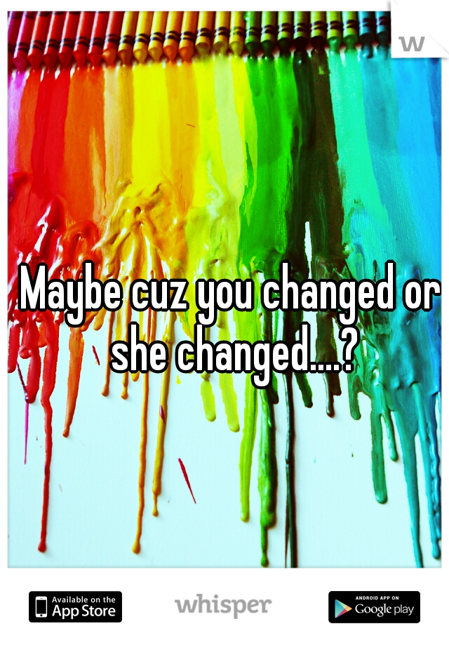 Maybe cuz you changed or she changed....?