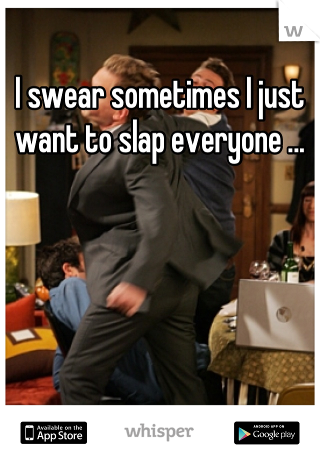 I swear sometimes I just want to slap everyone ...
